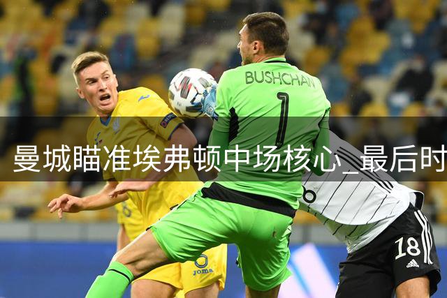 曼城瞄准埃弗顿中场核心 最后时刻交易恐致阵容空缺
